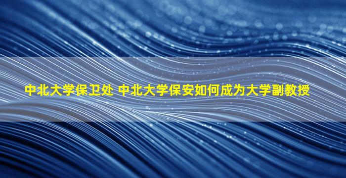 中北大学保卫处 中北大学保安如何成为大学副教授